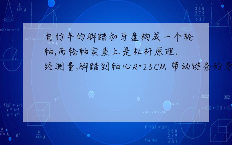 自行车的脚踏和牙盘构成一个轮轴,而轮轴实质上是杠杆原理.经测量,脚踏到轴心R=25CM 带动链条的牙盘半径为25厘米.若脚踩脚踏用力F=15N,求链条所受的拉力f