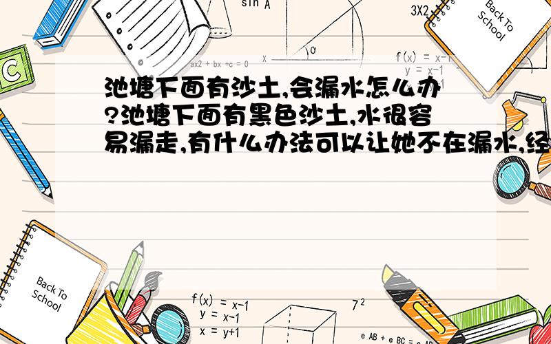 池塘下面有沙土,会漏水怎么办?池塘下面有黑色沙土,水很容易漏走,有什么办法可以让她不在漏水,经济的办法!除了用水泥筑起、和继续挖掘、不用太多人力物力的办法呢!.