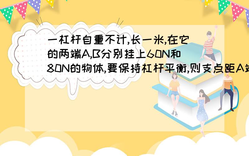 一杠杆自重不计,长一米,在它的两端A,B分别挂上60N和80N的物体,要保持杠杆平衡,则支点距A端多远?如果A,B两端各增加重20N的物体,要使杠杆重新平衡,支点将怎样移动?移动多少?