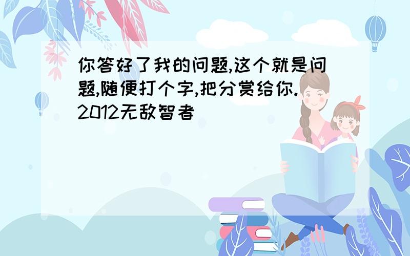 你答好了我的问题,这个就是问题,随便打个字,把分赏给你.2012无敌智者