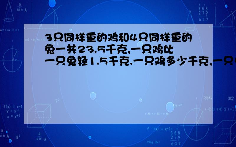 3只同样重的鸡和4只同样重的兔一共23.5千克,一只鸡比一只兔轻1.5千克.一只鸡多少千克,一只兔多少千克?快,一个小时之内必须回答