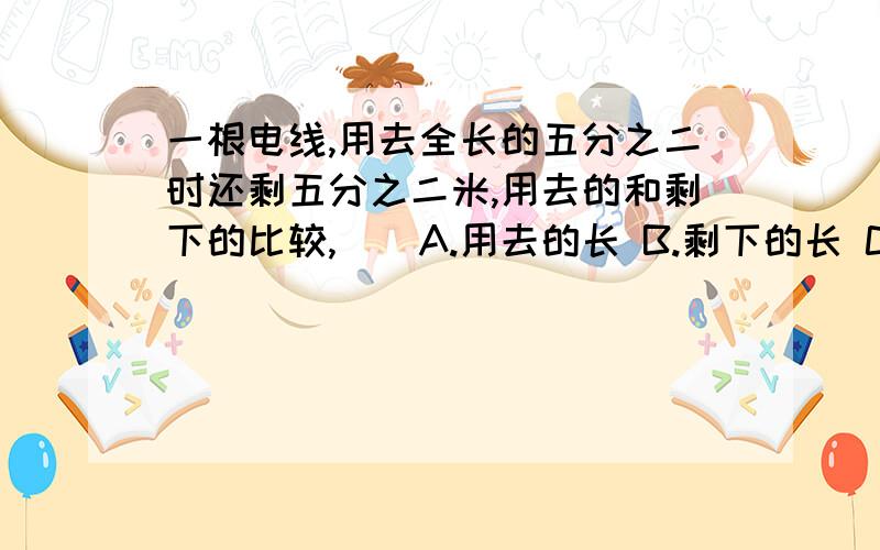 一根电线,用去全长的五分之二时还剩五分之二米,用去的和剩下的比较,（）A.用去的长 B.剩下的长 C.无法比较