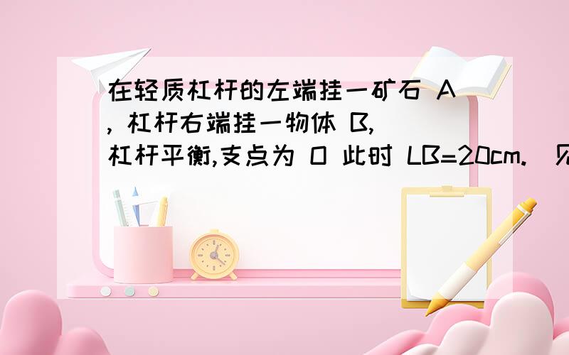 在轻质杠杆的左端挂一矿石 A, 杠杆右端挂一物体 B, 杠杆平衡,支点为 O 此时 LB=20cm.(见补充)若将矿石A浸没在酒精中,物体B所挂的位移动了5cm,杠杆重新平衡,已知酒精密度：0.8×10³kg/m³,求