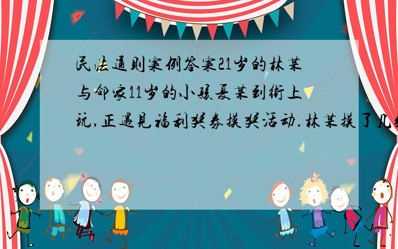 民法通则案例答案21岁的林某与邻家11岁的小孩夏某到街上玩,正遇见福利奖券摸奖活动.林某摸了几张都未中,便叫夏某去摸,但夏某没有带钱,林某当即递给夏某2元钱,夏某说回家还他,林某说不