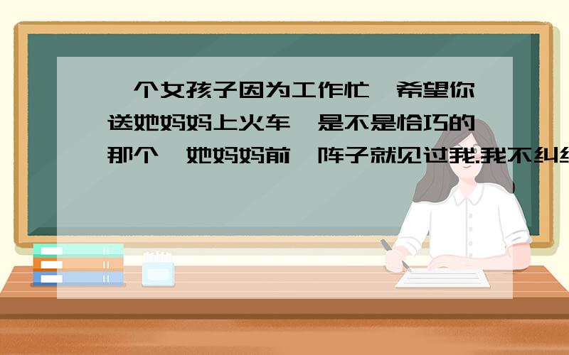 一个女孩子因为工作忙,希望你送她妈妈上火车,是不是恰巧的那个,她妈妈前一阵子就见过我.我不纠结,我今天还问过她,她说我做的很多事情很让她感动,但有的时候又给她逼的太紧了,我只是