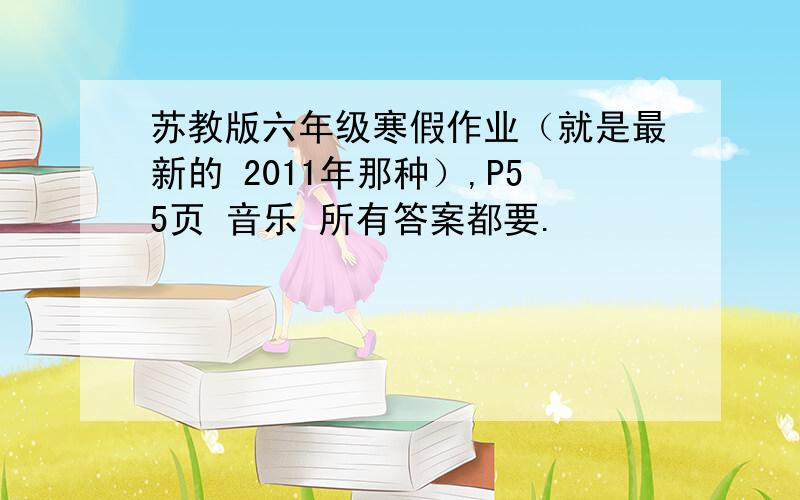 苏教版六年级寒假作业（就是最新的 2011年那种）,P55页 音乐 所有答案都要.