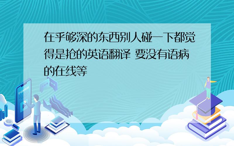 在乎够深的东西别人碰一下都觉得是抢的英语翻译 要没有语病的在线等