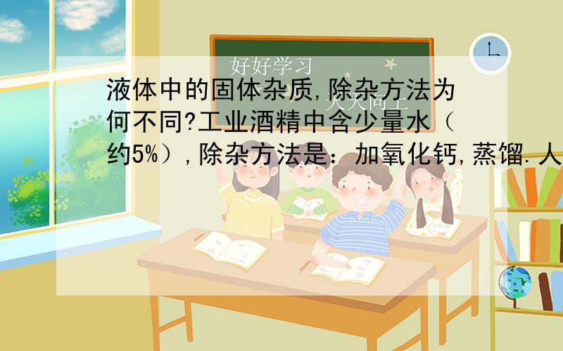 液体中的固体杂质,除杂方法为何不同?工业酒精中含少量水（约5%）,除杂方法是：加氧化钙,蒸馏.人工合成金刚石（钠和CCl4反应),产物金刚石中含有CCl4,除去CCl4的方法是：过滤.同样是除去固