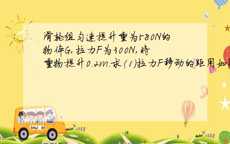 滑轮组匀速提升重为580N的物体G,拉力F为300N,将重物提升0.2m.求(1)拉力F移动的距用如图所示的滑轮组匀速提升重为580N的物体G,索用拉力F为300N,将重物提升0.2m.求（1）拉力F移动的距离.（2）动滑