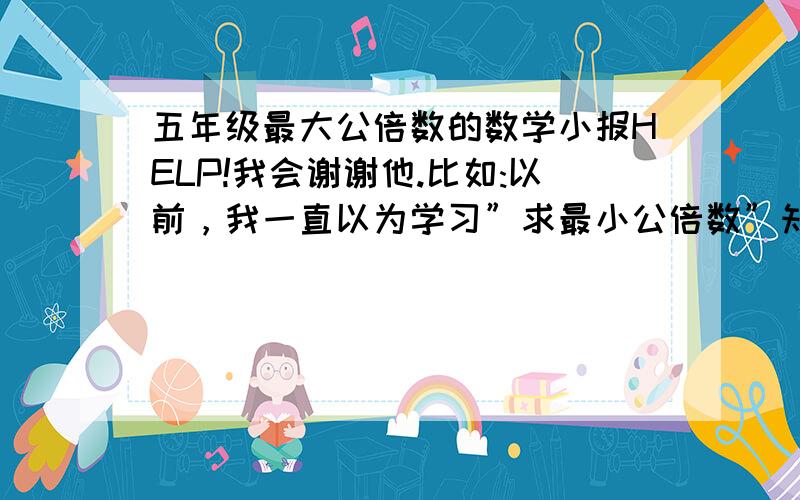 五年级最大公倍数的数学小报HELP!我会谢谢他.比如:以前，我一直以为学习”求最小公倍数”知识枯燥无味，整天与类似这样的问题打交道，真是烦死人，总觉得学习这些知识在生活中没什么