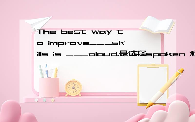 The best way to improve___skills is ___aloud.是选择spoken 和reading还是speaking 和to read请说明原因