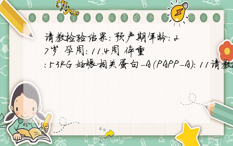 请教检验结果：预产期年龄：27岁 孕周：11.4周 体重：53KG 妊娠相关蛋白-A（PAPP-A):11请教检验结果：预产期年龄：27岁 孕周：11.4周 体重：53KG 妊娠相关蛋白-A（PAPP-A):1130mU\L PAPP-A中位数倍数（M