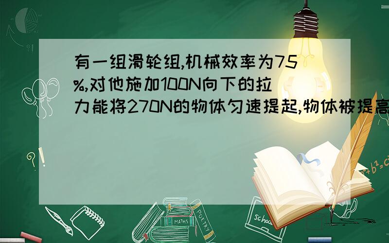 有一组滑轮组,机械效率为75%,对他施加100N向下的拉力能将270N的物体匀速提起,物体被提高两米.求（1）滑轮组对物体做的功.（2）动力对滑轮组做的功.