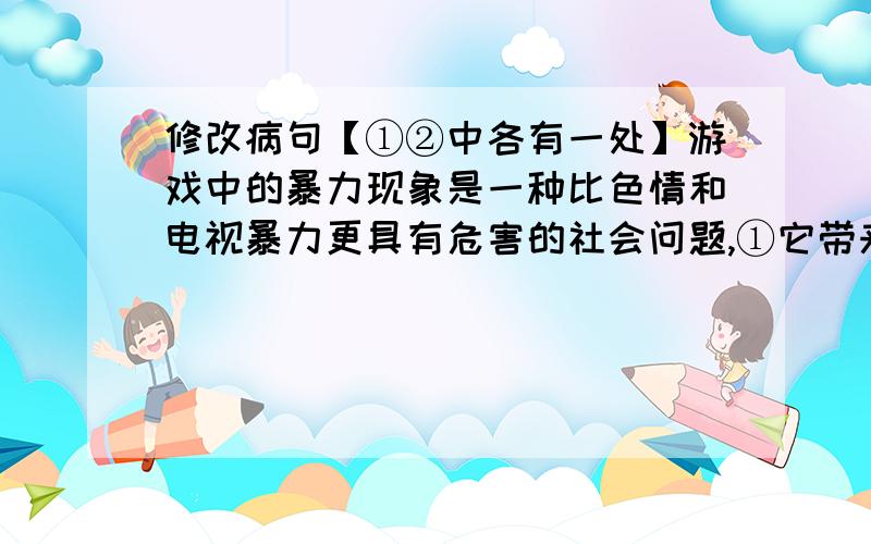 修改病句【①②中各有一处】游戏中的暴力现象是一种比色情和电视暴力更具有危害的社会问题,①它带来的就是对自身及他人的伤害直接后果②它助长了青少年的暴力倾向和反社会人格.