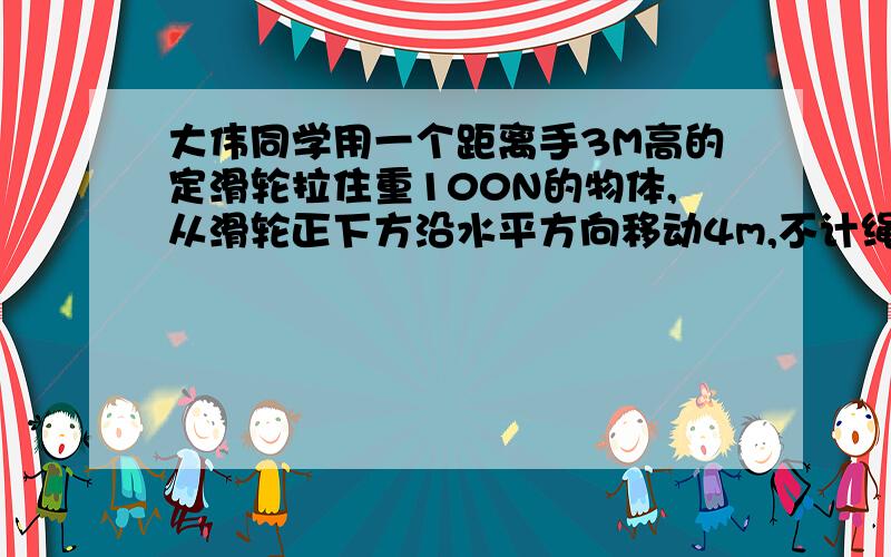 大伟同学用一个距离手3M高的定滑轮拉住重100N的物体,从滑轮正下方沿水平方向移动4m,不计绳重摩擦,做功我们答案上说是300J，可我觉得不对哎！