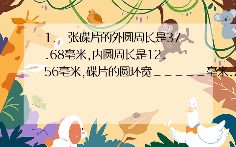 1.一张碟片的外圆周长是37.68毫米,内圆周长是12.56毫米,碟片的圆环宽_____毫米.2.一个周长为20厘米的大圆内有许多小圆,这些小圆的圆心都在大圆的一个直径上.则小圆的周长之和为_____厘米.3.现