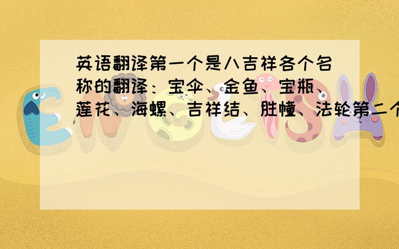 英语翻译第一个是八吉祥各个名称的翻译：宝伞、金鱼、宝瓶、莲花、海螺、吉祥结、胜幢、法轮第二个是公司名：福建泉州顺源工艺品烛有限公司我就这么多积分了不好意思,一定要准确哦