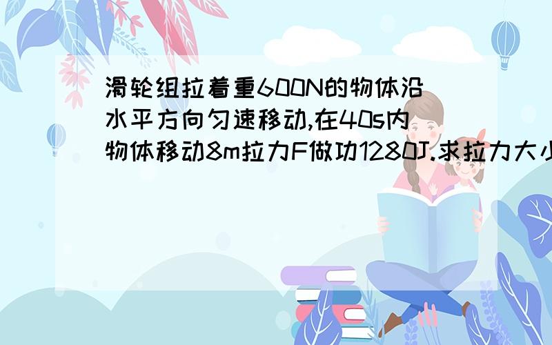 滑轮组拉着重600N的物体沿水平方向匀速移动,在40s内物体移动8m拉力F做功1280J.求拉力大小及拉里功率