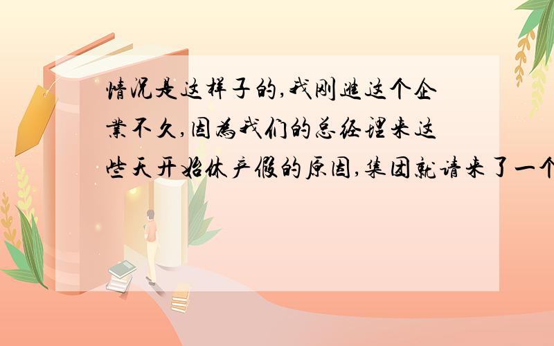 情况是这样子的,我刚进这个企业不久,因为我们的总经理来这些天开始休产假的原因,集团就请来了一个副总,老总不太喜欢副总,原因大家都明白.大概是她心胸比较狭窄吧,总以为要夺权一样,