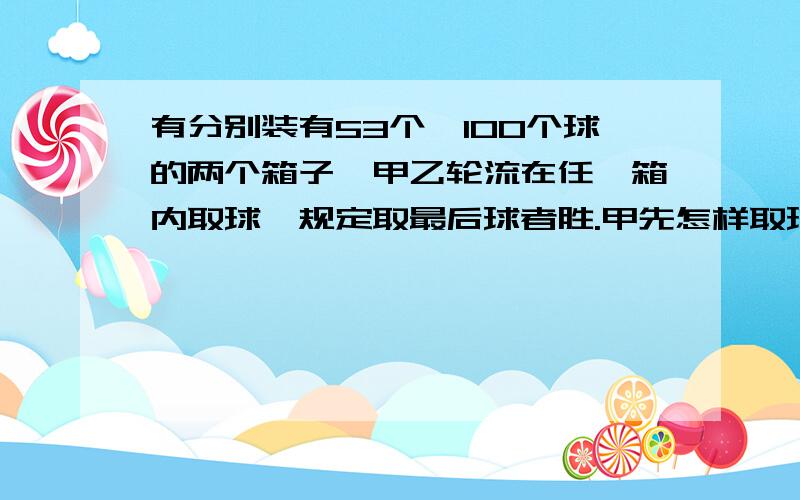 有分别装有53个、100个球的两个箱子,甲乙轮流在任一箱内取球,规定取最后球者胜.甲先怎样取球才会必胜?