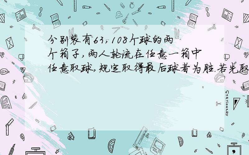 分别装有63,108个球的两个箱子,两人轮流在任意一箱中任意取球,规定取得最后球者为胜.若先取者为胜,分别装有63,108个球的两个箱子，两人轮流在任意一箱中任意取球，规定取得最后球者为胜