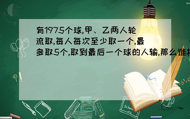 有1975个球,甲、乙两人轮流取,每人每次至少取一个,最多取5个,取到最后一个球的人输,那么谁将获胜?