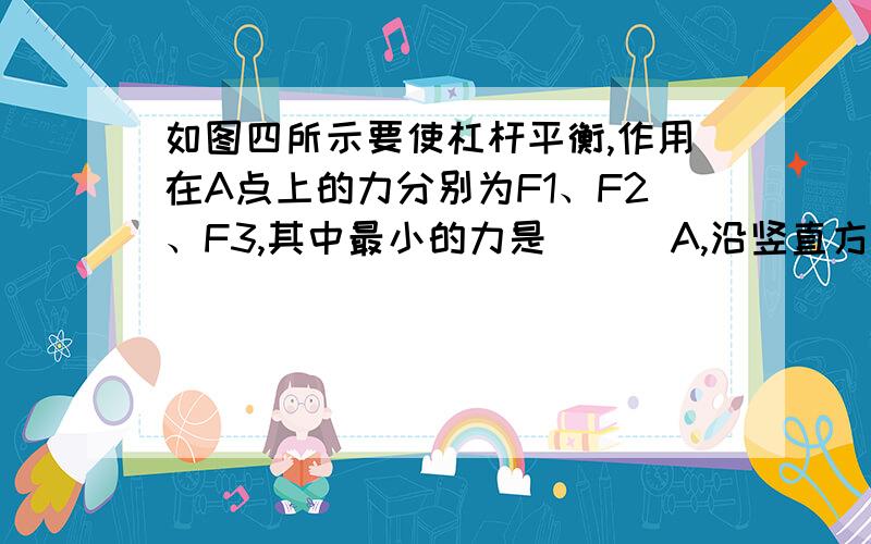 如图四所示要使杠杆平衡,作用在A点上的力分别为F1、F2、F3,其中最小的力是 （ ）A,沿竖直方向的力F1最小 B.沿垂直杠杆方向的力F2最小 C.沿水平方向的力F3最小 D.无论什么 方向用力一样大