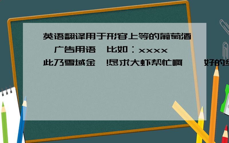 英语翻译用于形容上等的葡萄酒,广告用语,比如：xxxx,此乃雪域金樽!恳求大虾帮忙啊……好的绝对追分!