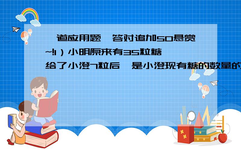 一道应用题,答对追加50悬赏~!1）小明原来有35粒糖,给了小澄7粒后,是小澄现有糖的数量的2倍,问小澄和小明一共有多少粒糖?