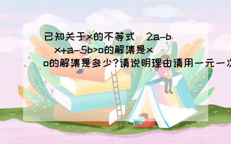 已知关于x的不等式（2a-b)x+a-5b>o的解集是xo的解集是多少?请说明理由请用一元一次不等式来解最好用数学格式答案是-3／5