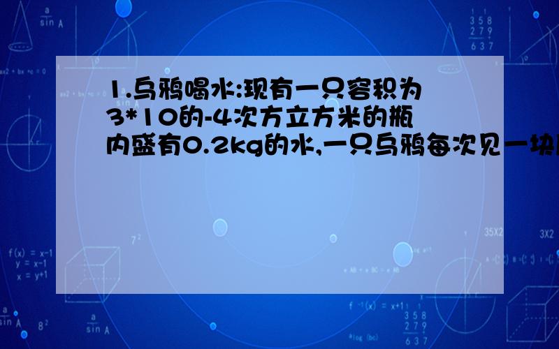 1.乌鸦喝水:现有一只容积为3*10的-4次方立方米的瓶内盛有0.2kg的水,一只乌鸦每次见一块质量为0.01kg的小石子投入瓶中,当乌鸦投了25块相同的石子后,水面升到瓶口.1.瓶内石块总体积2.石块的密