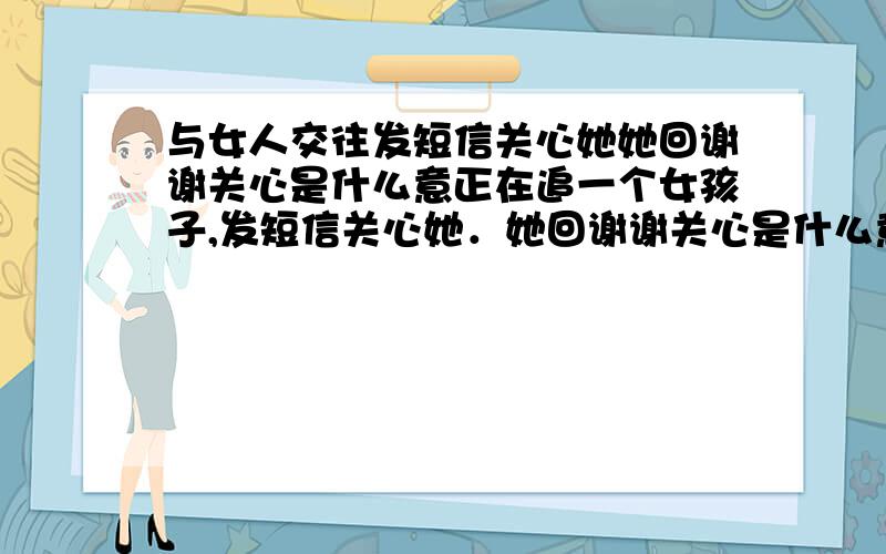 与女人交往发短信关心她她回谢谢关心是什么意正在追一个女孩子,发短信关心她．她回谢谢关心是什么意请问她在想什么?