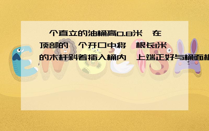 一个直立的油桶高0.8米,在顶部的一个开口中将一根长1米的木杆斜着插入桶内,上端正好与桶面相平,抽出后看到杆上油浸到部分长0.8米,求油桶内油面的高度．设油桶内油面的高度为xm由题意知