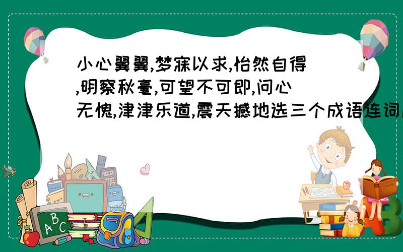 小心翼翼,梦寐以求,怡然自得,明察秋毫,可望不可即,问心无愧,津津乐道,震天撼地选三个成语连词成句