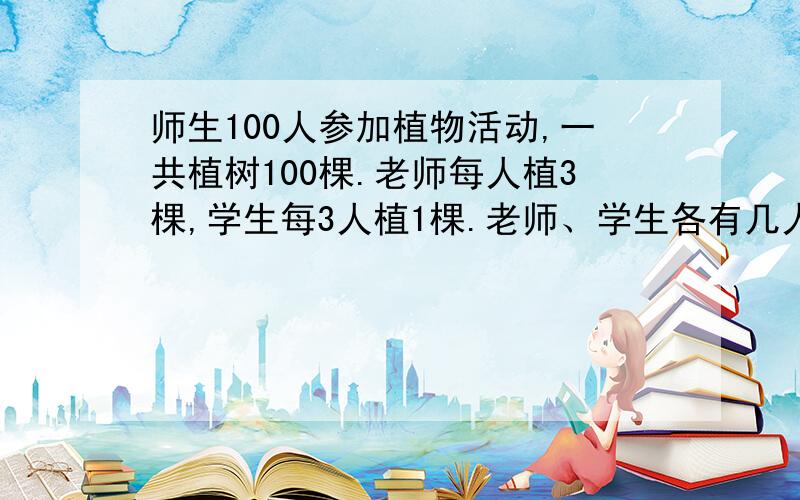 师生100人参加植物活动,一共植树100棵.老师每人植3棵,学生每3人植1棵.老师、学生各有几人?不要方程