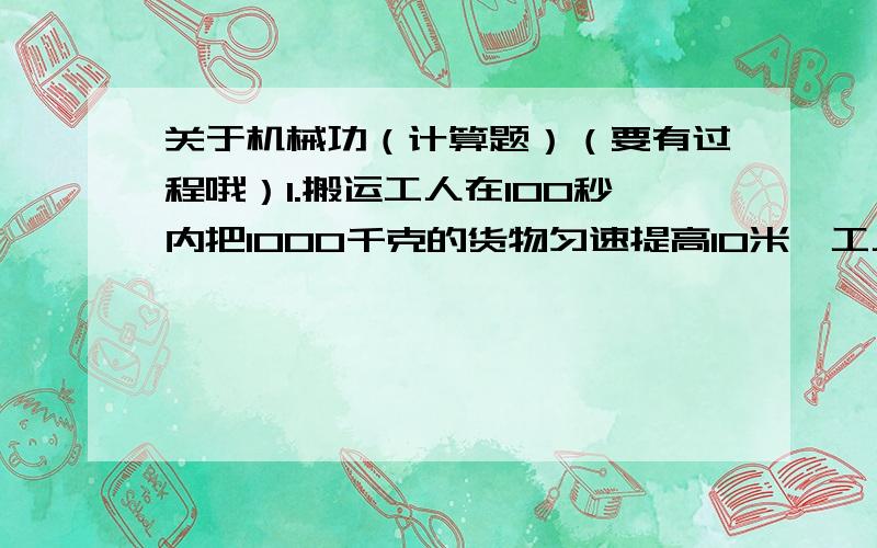 关于机械功（计算题）（要有过程哦）1.搬运工人在100秒内把1000千克的货物匀速提高10米,工人做的功为多少焦?功率是多少瓦?2.两台机器,甲做工是乙的3倍时,乙用的时间是甲的一半,则甲、乙