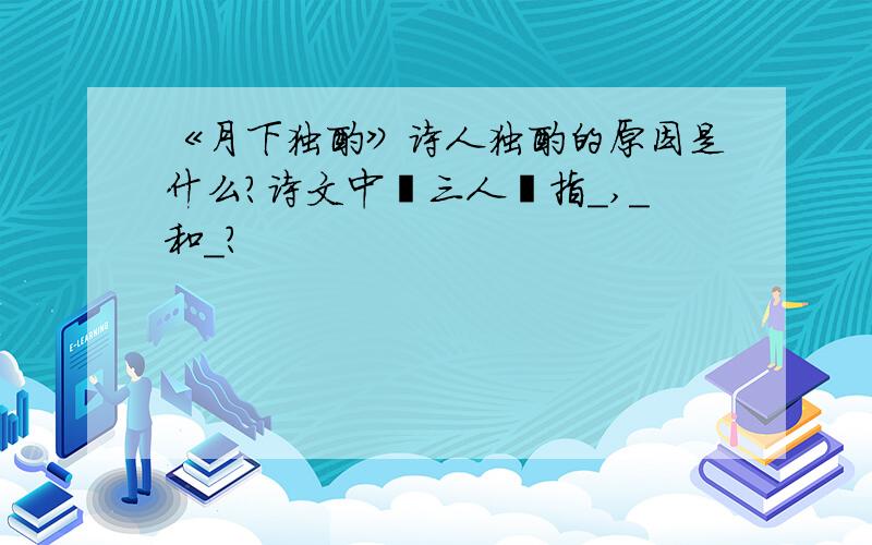 《月下独酌》诗人独酌的原因是什么?诗文中〞三人〞指＿,＿和＿?