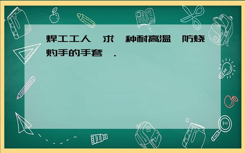 焊工工人,求一种耐高温,防烧灼手的手套….