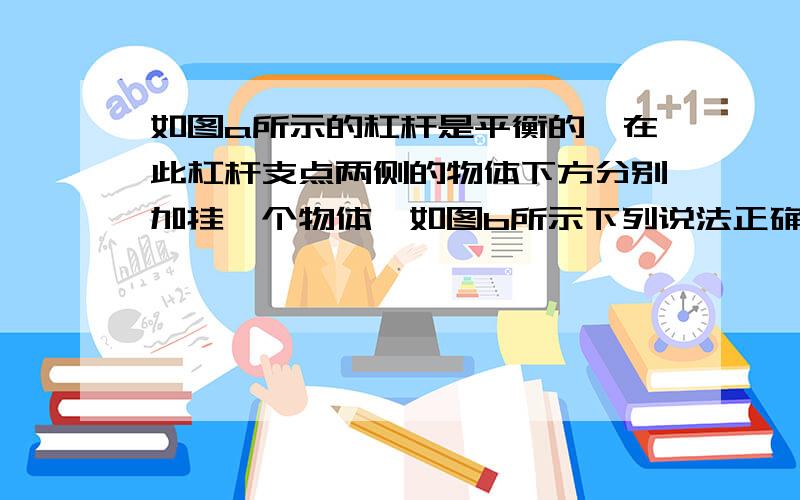 如图a所示的杠杆是平衡的,在此杠杆支点两侧的物体下方分别加挂一个物体,如图b所示下列说法正确的是.A．杠杆仍然平衡　　B．杠杆可能平衡　　C．杠杆一定不能平衡　　D．杠杆是否平衡