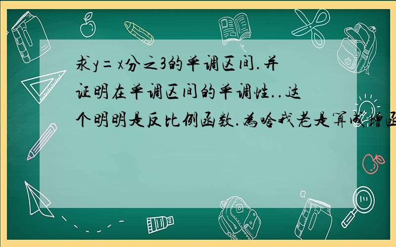 求y=x分之3的单调区间.并证明在单调区间的单调性..这个明明是反比例函数.为啥我老是算成增函数,