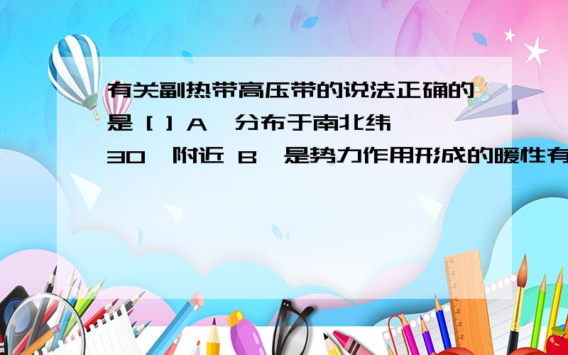 有关副热带高压带的说法正确的是 [ ] A、分布于南北纬30°附近 B、是势力作用形成的暖性有关副热带高压带的说法正确的是 [ ]A、分布于南北纬30°附近 B、是热力作用形成的暖性高压 C、是动