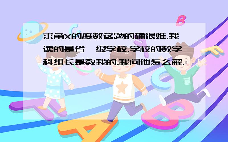 求角X的度数这题的确很难，我读的是省一级学校，学校的数学科组长是教我的，我问他怎么解，