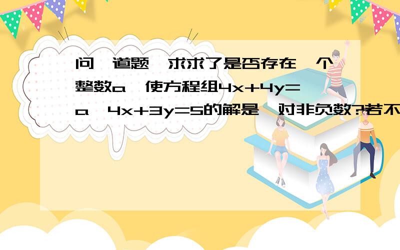 问一道题,求求了是否存在一个整数a,使方程组4x+4y=a,4x+3y=5的解是一对非负数?若不存在,说明理由；若存在,求出这个整数,并解方程组