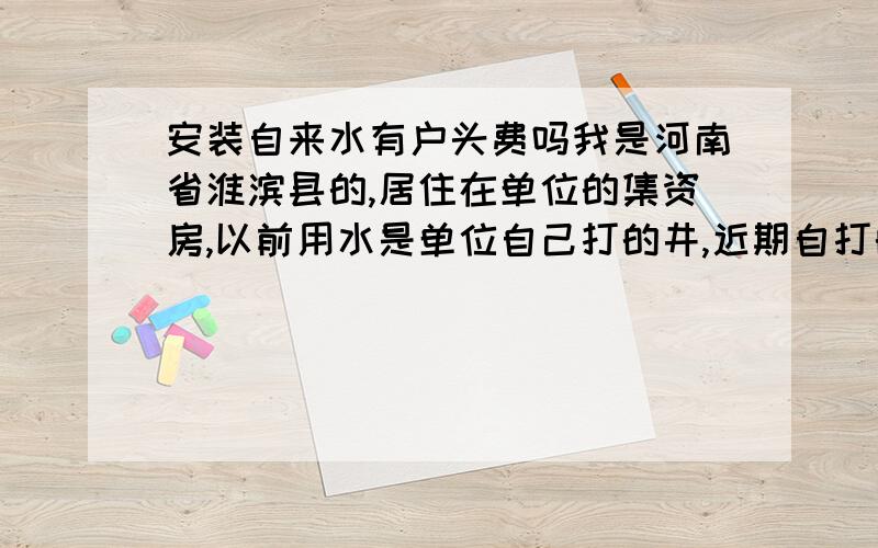 安装自来水有户头费吗我是河南省淮滨县的,居住在单位的集资房,以前用水是单位自己打的井,近期自打的井坏了,现在必须接自来水公司的水,自来水公司要求住户交入户费,也就是户头费,自来