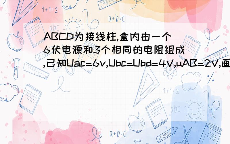 ABCD为接线柱,盒内由一个6伏电源和3个相同的电阻组成,已知Uac=6v,Ubc=Ubd=4V,uAB=2V,画出电路图