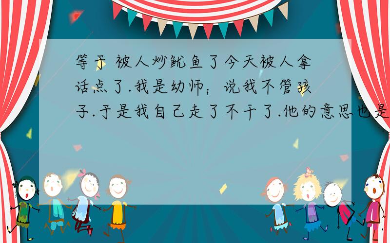 等于 被人炒鱿鱼了今天被人拿话点了.我是幼师；说我不管孩子.于是我自己走了不干了.他的意思也是我不行.我觉得我不适合这行业看孩子就闹听.打算换行 ,心情很不好 前途渺茫啊喔7年龄也