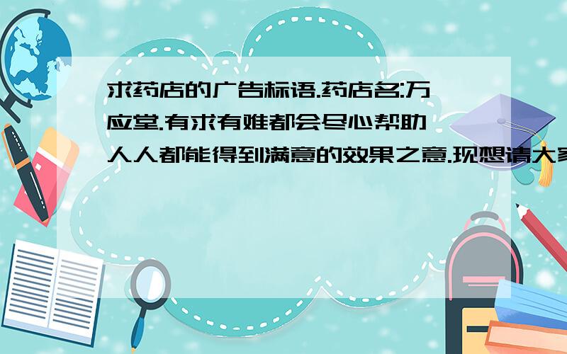 求药店的广告标语.药店名:万应堂.有求有难都会尽心帮助,人人都能得到满意的效果之意.现想请大家帮忙设计几句简短的广告标语,不要太粗俗的,有点高雅或诗意比较好,或者通俗易懂也可以.