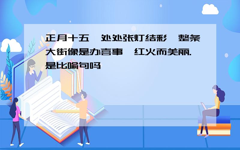 正月十五,处处张灯结彩,整条大街像是办喜事,红火而美丽.是比喻句吗