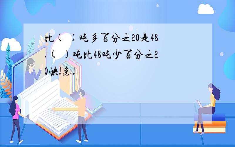 比( )吨多百分之20是48,( )吨比48吨少百分之20快!急!