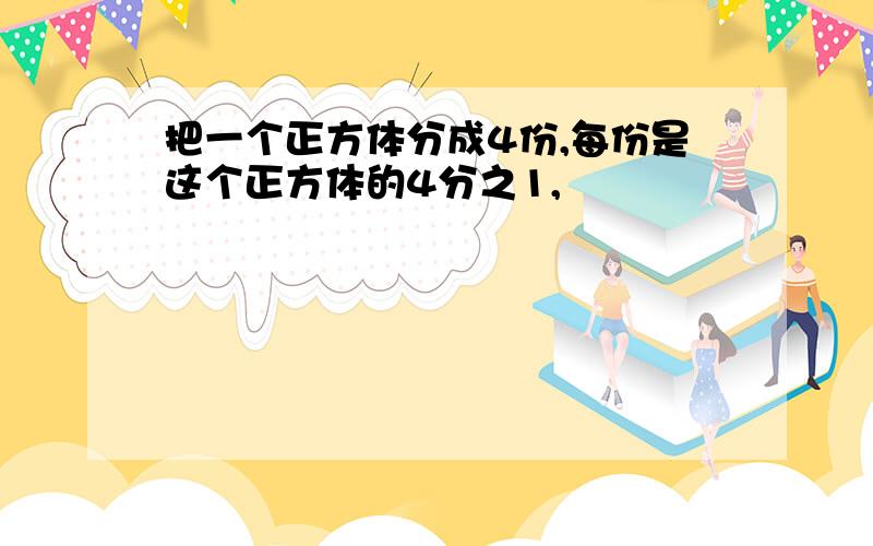 把一个正方体分成4份,每份是这个正方体的4分之1,